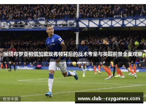 围绕布罗亚租借加盟埃弗顿背后的战术考量与英超前景全面观察